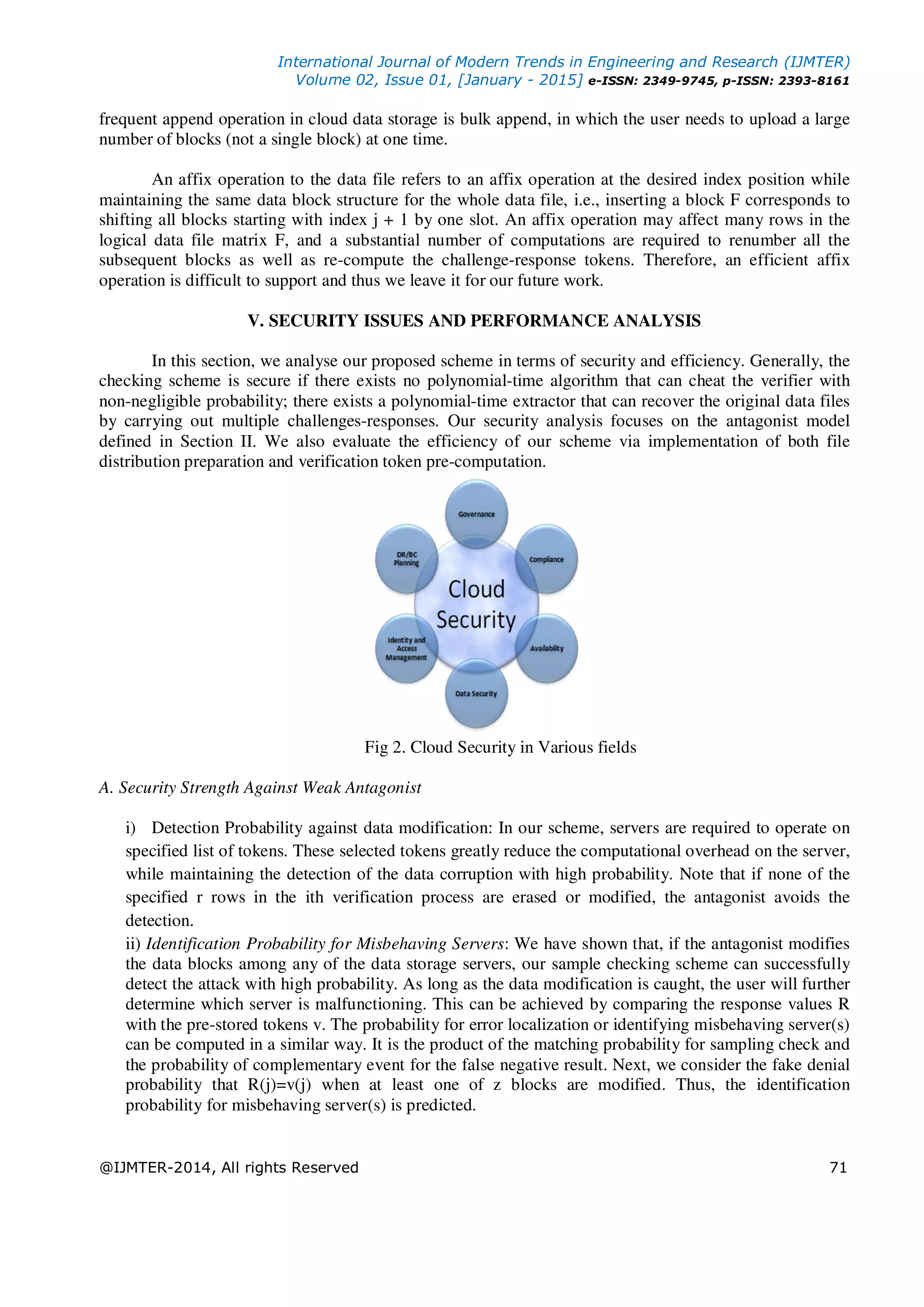 International Journal of Modern Trends in Engineering and Research (IJMTER)
Volume 02, Issue 01, [January - 2015] e-ISSN: 2349-9745, p-ISSN: 2393-8161
@IJMTER-2014, All rights Reserved 71
frequent append operation in cloud data storage is bulk append, in which the user needs to upload a large
number of blocks (not a single block) at one time.
An affix operation to the data file refers to an affix operation at the desired index position while
maintaining the same data block structure for the whole data file, i.e., inserting a block F corresponds to
shifting all blocks starting with index j + 1 by one slot. An affix operation may affect many rows in the
logical data file matrix F, and a substantial number of computations are required to renumber all the
subsequent blocks as well as re-compute the challenge-response tokens. Therefore, an efficient affix
operation is difficult to support and thus we leave it for our future work.
V. SECURITY ISSUES AND PERFORMANCE ANALYSIS
In this section, we analyse our proposed scheme in terms of security and efficiency. Generally, the
checking scheme is secure if there exists no polynomial-time algorithm that can cheat the verifier with
non-negligible probability; there exists a polynomial-time extractor that can recover the original data files
by carrying out multiple challenges-responses. Our security analysis focuses on the antagonist model
defined in Section II. We also evaluate the efficiency of our scheme via implementation of both file
distribution preparation and verification token pre-computation.
Fig 2. Cloud Security in Various fields
A. Security Strength Against Weak Antagonist
i) Detection Probability against data modification: In our scheme, servers are required to operate on
specified list of tokens. These selected tokens greatly reduce the computational overhead on the server,
while maintaining the detection of the data corruption with high probability. Note that if none of the
specified r rows in the ith verification process are erased or modified, the antagonist avoids the
detection.
ii) Identification Probability for Misbehaving Servers: We have shown that, if the antagonist modifies
the data blocks among any of the data storage servers, our sample checking scheme can successfully
detect the attack with high probability. As long as the data modification is caught, the user will further
determine which server is malfunctioning. This can be achieved by comparing the response values R
with the pre-stored tokens v. The probability for error localization or identifying misbehaving server(s)
can be computed in a similar way. It is the product of the matching probability for sampling check and
the probability of complementary event for the false negative result. Next, we consider the fake denial
probability that R(j)=v(j) when at least one of z blocks are modified. Thus, the identification
probability for misbehaving server(s) is predicted.
 
