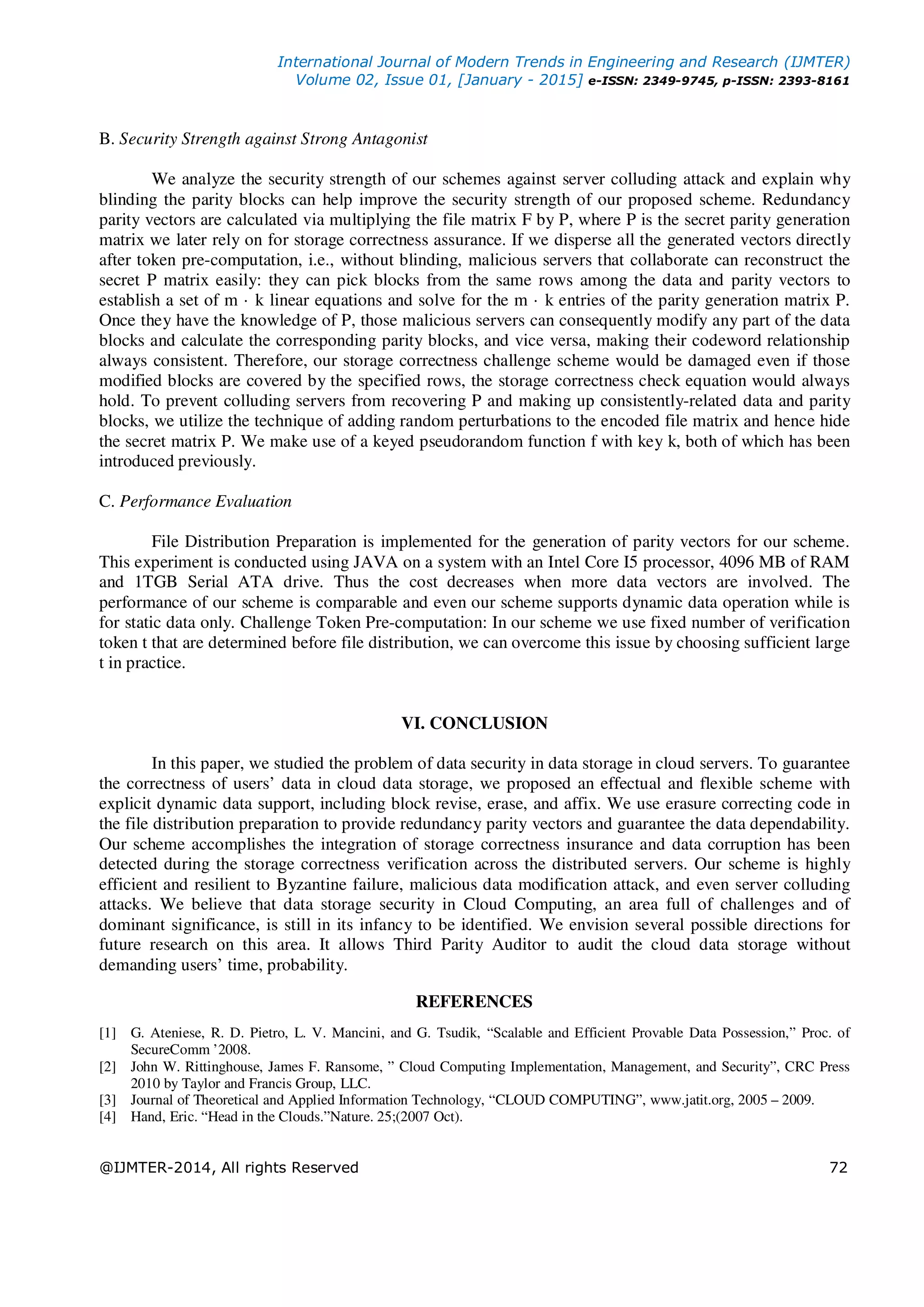 International Journal of Modern Trends in Engineering and Research (IJMTER)
Volume 02, Issue 01, [January - 2015] e-ISSN: 2349-9745, p-ISSN: 2393-8161
@IJMTER-2014, All rights Reserved 72
B. Security Strength against Strong Antagonist
We analyze the security strength of our schemes against server colluding attack and explain why
blinding the parity blocks can help improve the security strength of our proposed scheme. Redundancy
parity vectors are calculated via multiplying the file matrix F by P, where P is the secret parity generation
matrix we later rely on for storage correctness assurance. If we disperse all the generated vectors directly
after token pre-computation, i.e., without blinding, malicious servers that collaborate can reconstruct the
secret P matrix easily: they can pick blocks from the same rows among the data and parity vectors to
establish a set of m · k linear equations and solve for the m · k entries of the parity generation matrix P.
Once they have the knowledge of P, those malicious servers can consequently modify any part of the data
blocks and calculate the corresponding parity blocks, and vice versa, making their codeword relationship
always consistent. Therefore, our storage correctness challenge scheme would be damaged even if those
modified blocks are covered by the specified rows, the storage correctness check equation would always
hold. To prevent colluding servers from recovering P and making up consistently-related data and parity
blocks, we utilize the technique of adding random perturbations to the encoded file matrix and hence hide
the secret matrix P. We make use of a keyed pseudorandom function f with key k, both of which has been
introduced previously.
C. Performance Evaluation
File Distribution Preparation is implemented for the generation of parity vectors for our scheme.
This experiment is conducted using JAVA on a system with an Intel Core I5 processor, 4096 MB of RAM
and 1TGB Serial ATA drive. Thus the cost decreases when more data vectors are involved. The
performance of our scheme is comparable and even our scheme supports dynamic data operation while is
for static data only. Challenge Token Pre-computation: In our scheme we use fixed number of verification
token t that are determined before file distribution, we can overcome this issue by choosing sufficient large
t in practice.
VI. CONCLUSION
In this paper, we studied the problem of data security in data storage in cloud servers. To guarantee
the correctness of users’ data in cloud data storage, we proposed an effectual and flexible scheme with
explicit dynamic data support, including block revise, erase, and affix. We use erasure correcting code in
the file distribution preparation to provide redundancy parity vectors and guarantee the data dependability.
Our scheme accomplishes the integration of storage correctness insurance and data corruption has been
detected during the storage correctness verification across the distributed servers. Our scheme is highly
efficient and resilient to Byzantine failure, malicious data modification attack, and even server colluding
attacks. We believe that data storage security in Cloud Computing, an area full of challenges and of
dominant significance, is still in its infancy to be identified. We envision several possible directions for
future research on this area. It allows Third Parity Auditor to audit the cloud data storage without
demanding users’ time, probability.
REFERENCES
[1] G. Ateniese, R. D. Pietro, L. V. Mancini, and G. Tsudik, “Scalable and Efficient Provable Data Possession,” Proc. of
SecureComm ’2008.
[2] John W. Rittinghouse, James F. Ransome, ” Cloud Computing Implementation, Management, and Security”, CRC Press
2010 by Taylor and Francis Group, LLC.
[3] Journal of Theoretical and Applied Information Technology, “CLOUD COMPUTING”, www.jatit.org, 2005 – 2009.
[4] Hand, Eric. “Head in the Clouds.”Nature. 25;(2007 Oct).
 