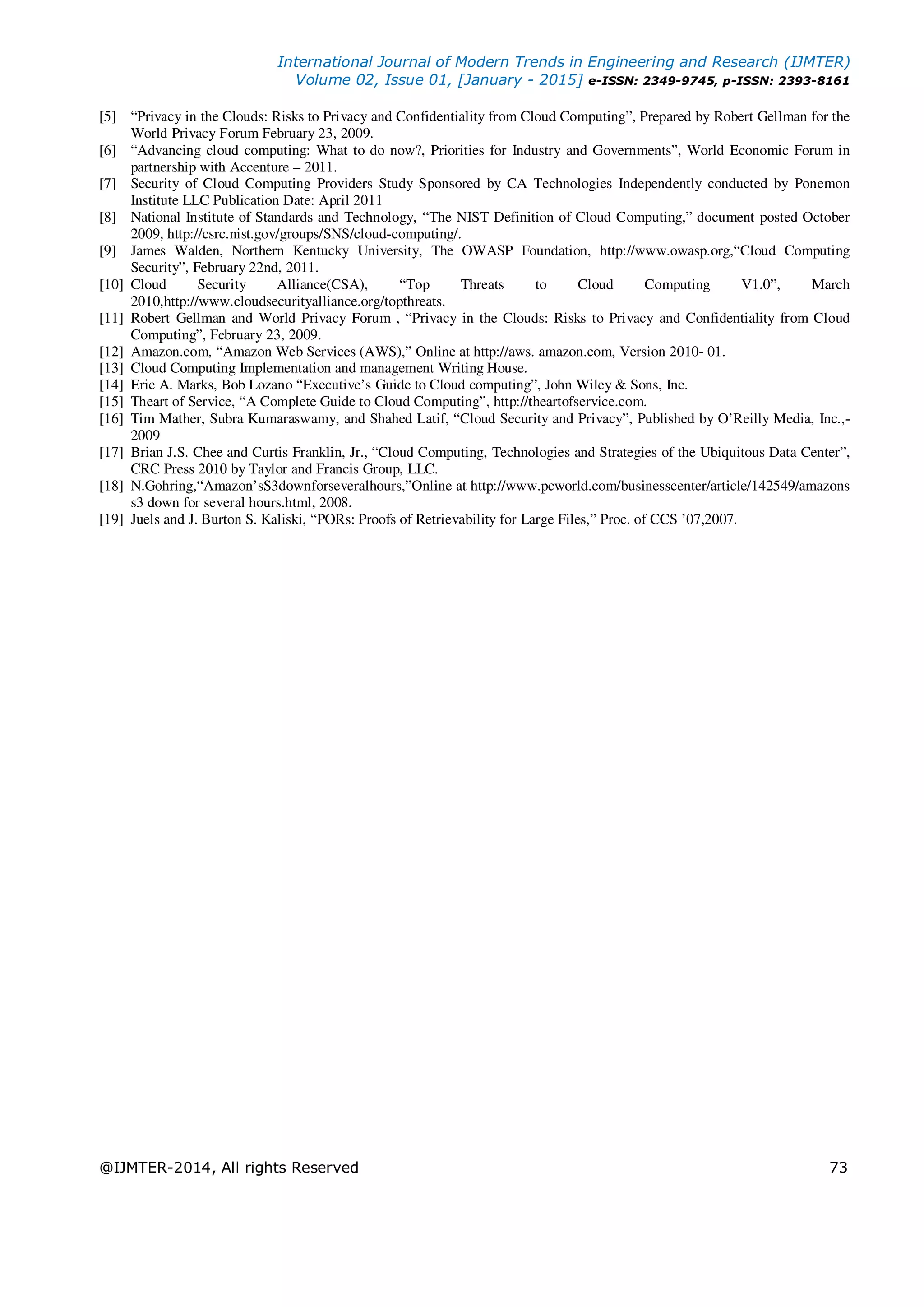 International Journal of Modern Trends in Engineering and Research (IJMTER)
Volume 02, Issue 01, [January - 2015] e-ISSN: 2349-9745, p-ISSN: 2393-8161
@IJMTER-2014, All rights Reserved 73
[5] “Privacy in the Clouds: Risks to Privacy and Confidentiality from Cloud Computing”, Prepared by Robert Gellman for the
World Privacy Forum February 23, 2009.
[6] “Advancing cloud computing: What to do now?, Priorities for Industry and Governments”, World Economic Forum in
partnership with Accenture – 2011.
[7] Security of Cloud Computing Providers Study Sponsored by CA Technologies Independently conducted by Ponemon
Institute LLC Publication Date: April 2011
[8] National Institute of Standards and Technology, “The NIST Definition of Cloud Computing,” document posted October
2009, http://csrc.nist.gov/groups/SNS/cloud-computing/.
[9] James Walden, Northern Kentucky University, The OWASP Foundation, http://www.owasp.org,“Cloud Computing
Security”, February 22nd, 2011.
[10] Cloud Security Alliance(CSA), “Top Threats to Cloud Computing V1.0”, March
2010,http://www.cloudsecurityalliance.org/topthreats.
[11] Robert Gellman and World Privacy Forum , “Privacy in the Clouds: Risks to Privacy and Confidentiality from Cloud
Computing”, February 23, 2009.
[12] Amazon.com, “Amazon Web Services (AWS),” Online at http://aws. amazon.com, Version 2010- 01.
[13] Cloud Computing Implementation and management Writing House.
[14] Eric A. Marks, Bob Lozano “Executive’s Guide to Cloud computing”, John Wiley & Sons, Inc.
[15] Theart of Service, “A Complete Guide to Cloud Computing”, http://theartofservice.com.
[16] Tim Mather, Subra Kumaraswamy, and Shahed Latif, “Cloud Security and Privacy”, Published by O’Reilly Media, Inc.,-
2009
[17] Brian J.S. Chee and Curtis Franklin, Jr., “Cloud Computing, Technologies and Strategies of the Ubiquitous Data Center”,
CRC Press 2010 by Taylor and Francis Group, LLC.
[18] N.Gohring,“Amazon’sS3downforseveralhours,”Online at http://www.pcworld.com/businesscenter/article/142549/amazons
s3 down for several hours.html, 2008.
[19] Juels and J. Burton S. Kaliski, “PORs: Proofs of Retrievability for Large Files,” Proc. of CCS ’07,2007.
 