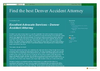 Find the best Denver Accident AttorneyFind the best Denver Accident Attorney
Thursday, May 16 , 2013
Excellent Advocate Services – Denver
Accident Attorney
Accidents can cause serious impact on your life, especially if the victim has been seriously injured
due to someone else mistake. You need to consider many things like settling the hospital bills, taking
care of your regular bills, and other charges. Of course you have your insurance claim to take care
of the medical bills, but many times it is not good enough to meet all the expenses. Moreover you
might find it quite difficult to find the right compensation amount, which needs to include many
factors. You deserve higher compensation, if the accident is caused due to someone else mistakes.
In such a situation, you need the help of a professional lawyer who will guide you in taking the right
step to move forth your case.
The reason why opt for them?
The Denver accident attorneys are somebody who help their clients in filing the right kind of claim
and assist them in claiming the compensation amount. The fees and guidance varies from one case
to the other. If it is a small injury, then wining them for you wouldn’t be a challenging task at all. The
problem arises, when the claim amount is huge and the insurance company denies approving it. The
expert will prepare the right strategy that will make your case quite strong and will everything to
defend you. The question is how to compute the compensation amount for such victims. It is not an
easy task for a common man. However your lawyer might be able to help you to resolve this issue.
Instead of opting for an inexperienced and newbie lawyer, you might seek the help of an
experienced professional. You don’t have to spend time explaining them the scenario and telling
them what you exactly want. They will simplify the process and ensure that everything is done on
time, so you don’t have to worry about anything. These solicitors are experienced and know the law
▼▼ 2013 (4)
▼▼ May (2)
ExcellentAdvocate Services – Denver
AccidentAtto...
Expert’s Help – Denver Personal Injury
Attorney
►► April (2)
Blog Archive
Monalisha
Morisa
View my complete
profile
About Me
0ShareShare More Next Blog» Create Blog Sign In
PDFmyURL.com
 