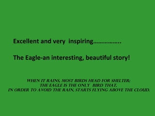 Excellent and very  inspiring……………..   The Eagle-an interesting, beautiful story! When it rains, most birds head for shelter;  the eagle is the only  bird that,  in order to avoid the rain, starts flying above the cloud. 