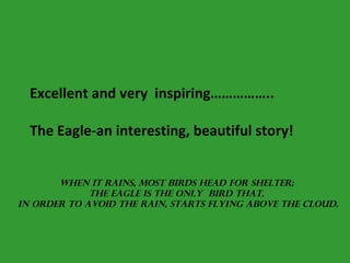 Excellent and very  inspiring……………..  The Eagle-an interesting, beautiful story! When it rains, most birds head for shelter;  the eagle is the only  bird that,  in order to avoid the rain, starts flying above the cloud. 