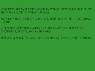 Our lives are not determined by what happens to us but , by how we react to what happens,  not by what life brings to us, but by the attitude we bring to life. A positive attitude causes a chain reaction of positive thoughts, events, and outcomes. It is a catalyst, a spark  that  creates extraordinary results. 
