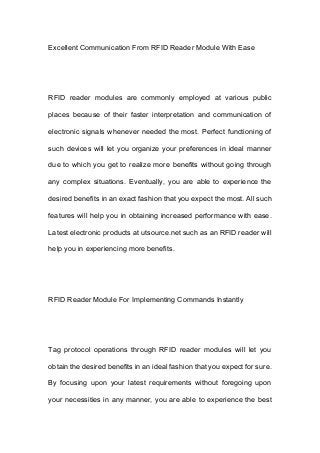 Excellent Communication From RFID Reader Module With Ease
RFID reader modules are commonly employed at various public
places because of their faster interpretation and communication of
electronic signals whenever needed the most. Perfect functioning of
such devices will let you organize your preferences in ideal manner
due to which you get to realize more benefits without going through
any complex situations. Eventually, you are able to experience the
desired benefits in an exact fashion that you expect the most. All such
features will help you in obtaining increased performance with ease.
Latest electronic products at utsource.net such as an RFID reader will
help you in experiencing more benefits.
RFID Reader Module For Implementing Commands Instantly
Tag protocol operations through RFID reader modules will let you
obtain the desired benefits in an ideal fashion that you expect for sure.
By focusing upon your latest requirements without foregoing upon
your necessities in any manner, you are able to experience the best
 