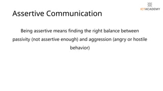 Assertive Communication
Being assertive means finding the right balance between
passivity (not assertive enough) and aggression (angry or hostile
behavior)
 