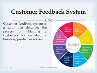
Customer Feedback System
Customer feedback system is
a term that describes the
process of obtaining a
customer's opinion about a
business, product or service.
3/3/2017 Excellent Customer Service 10
 