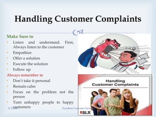 
Handling Customer Complaints
Make Sure to
• Listen and understand. First,
Always listen to the customer
• Empathize
• Offer a solution
• Execute the solution
• Follow up
Always remember to
• Don’t take it personal
• Remain calm
• Focus on the problem not the
person
• Turn unhappy people to happy
customers3/3/2017 Excellent Customer Service 12
 