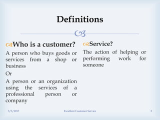 
Definitions
Who is a customer?
A person who buys goods or
services from a shop or
business
Or
A person or an organization
using the services of a
professional person or
company
Service?
The action of helping or
performing work for
someone
3/3/2017 Excellent Customer Service 3
 