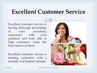 
Excellent Customer Service
Excellent customer service is
having thorough knowledge
of your inventory,
experience with your
products and been able to
help customers make the
best choices of them.
Excellent customer service is
treating customers with a
friendly and helpful attitude.
3/3/2017 Excellent Customer Service 5
 