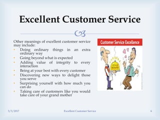
Excellent Customer Service
Other meanings of excellent customer service
may include:
• Doing ordinary things in an extra
ordinary way
• Going beyond what is expected
• Adding value of integrity to every
interaction
• Being at your best with every customer
• Discovering new ways to delight those
you serve
• Surprising yourself with how much you
can do
• Taking care of customers like you would
take care of your grand mother
3/3/2017 Excellent Customer Service 6
 