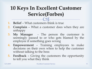 1. Belief – What customers think is true
2. Complain – What a customer does when they are
unhappy
3. My Manager - The person the customer is
seemingly passed to or who gets blamed by the
employee if something goes wrong
4. Empowerment – Training employees to make
decisions on their own when to help the customer
without talking to the boss
5. Feedback – Giving the customers the opportunity
to tell you what they think
10 Keys In Excellent Customer
Service(Forbes)
3/3/2017 Excellent Customer Service 8
 