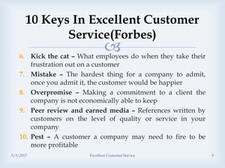 6. Kick the cat – What employees do when they take their
frustration out on a customer
7. Mistake – The hardest thing for a company to admit,
once you admit it, the customer would be happier
8. Overpromise – Making a commitment to a client the
company is not economically able to keep
9. Peer review and earned media – References written by
customers on the level of quality or service in your
company
10. Pest – A customer a company may need to fire to be
more profitable
10 Keys In Excellent Customer
Service(Forbes)
3/3/2017 Excellent Customer Service 9
 