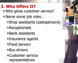 3. Who Offers It?
Who gives customer service?
Name some job roles…
Shop assistants (salespersons)
Receptionists
Bank assistants
Insurance agents
Food servers
Bus drivers
Customer service
representatives
 