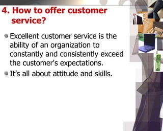 4. How to offer customer
service?
Excellent customer service is the
ability of an organization to
constantly and consistently exceed
the customer's expectations.
It’s all about attitude and skills.
 
