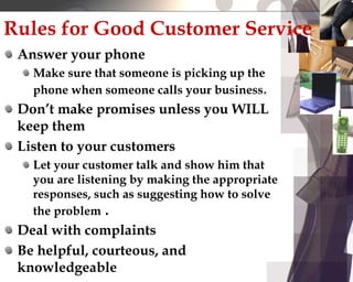 Rules for Good Customer Service
Answer your phone
Make sure that someone is picking up the
phone when someone calls your business.
Don’t make promises unless you WILL
keep them
Listen to your customers
Let your customer talk and show him that
you are listening by making the appropriate
responses, such as suggesting how to solve
the problem .
Deal with complaints
Be helpful, courteous, and
knowledgeable
 