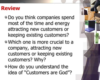 Review
Do you think companies spend
most of the time and energy
attracting new customers or
keeping existing customers?
Which one is more crucial to a
company, attracting new
customers or keeping existing
customers? Why?
How do you understand the
idea of “Customers are God”?
 