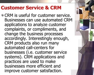 Customer Service & CRM
CRM is useful for customer service.
Businesses can use automated CRM
applications to analyze customer
complaints, or compliments, and
change the business processes
accordingly. Interestingly enough,
CRM products also run many
automated call-centers for
businesses (i.e. customer service
systems). CRM applications and
practices are used to make
businesses more efficient and
improve customer satisfaction.
 