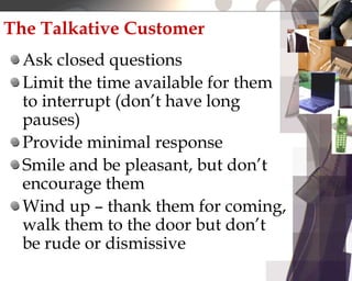 The Talkative Customer
Ask closed questions
Limit the time available for them
to interrupt (don’t have long
pauses)
Provide minimal response
Smile and be pleasant, but don’t
encourage them
Wind up – thank them for coming,
walk them to the door but don’t
be rude or dismissive
 