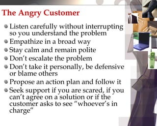 The Angry Customer
Listen carefully without interrupting
so you understand the problem
Empathize in a broad way
Stay calm and remain polite
Don’t escalate the problem
Don’t take it personally, be defensive
or blame others
Propose an action plan and follow it
Seek support if you are scared, if you
can’t agree on a solution or if the
customer asks to see “whoever’s in
charge”
 