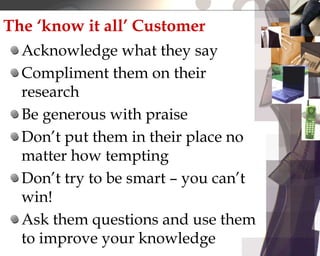 The ‘know it all’ Customer
Acknowledge what they say
Compliment them on their
research
Be generous with praise
Don’t put them in their place no
matter how tempting
Don’t try to be smart – you can’t
win!
Ask them questions and use them
to improve your knowledge
 