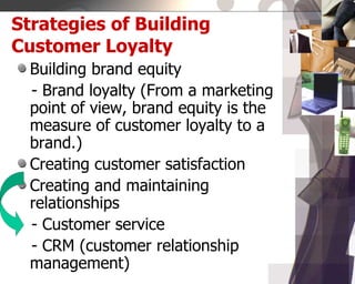 Strategies of Building
Customer Loyalty
Building brand equity
- Brand loyalty (From a marketing
point of view, brand equity is the
measure of customer loyalty to a
brand.)
Creating customer satisfaction
Creating and maintaining
relationships
- Customer service
- CRM (customer relationship
management)
 