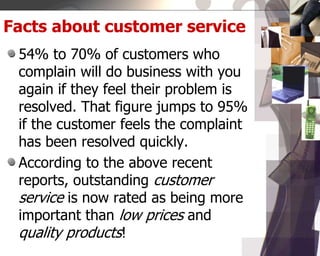 54% to 70% of customers who
complain will do business with you
again if they feel their problem is
resolved. That figure jumps to 95%
if the customer feels the complaint
has been resolved quickly.
According to the above recent
reports, outstanding customer
service is now rated as being more
important than low prices and
quality products!
Facts about customer service
 