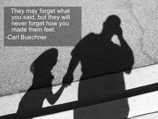 They may forget what you said, but they will never forget how you made them feel.  -Carl Buechner 