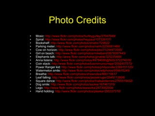 Photo Credits Mosic:  http://www.flickr.com/photos/hurleygurley/37047949/ Spiral:  http://www.flickr.com/photos/heypaul/107326157/ Bookshelf:  http://www.flickr.com/photos/striatic/729822/ Parking meter:  http://www.flickr.com/photos/nahh/2239581489/ Cow on horizon:  http://www.flickr.com/photos/pbo31/244473500/ Girl on beach:  http://www.flickr.com/photos/mikebaird/2678307443/ Elephants talk:  http://www.flickr.com/photos/ginable/325235488/ Anna listens:  http://www.flickr.com/photos/49784886@N00/372374016/ Coin stack:  http://www.flickr.com/photos/luismimunoznajar/2092407573/ Power Ranger kid:  http://www.flickr.com/photos/philscoville/2369151720/ Watermelon smile:  http://www.flickr.com/photos/wtlphotos/938615249/ Breathe:  http://www.flickr.com/photos/shawnzlea/866110617 Leaf falling:  http://www.flickr.com/photos/jessekruger/2945113808/ Square dance:  http://www.flickr.com/photos/trialsanderrors/2765519432/ Dog smile:  http://www.flickr.com/photos/sookie/167461515/ Lego:  http://www.flickr.com/photos/wwworks/2473052504/ Hand holding:  http://www.flickr.com/photos/pleeker/205337310/ 