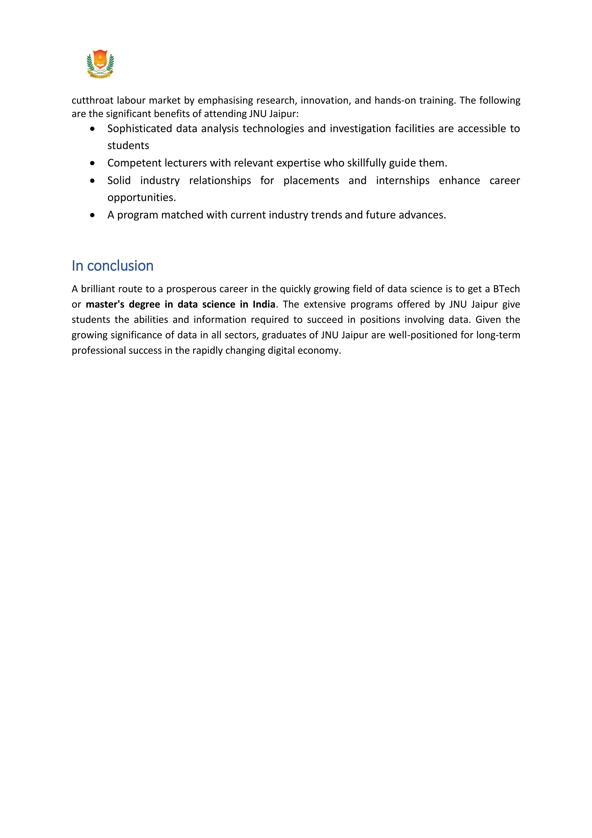 cutthroat labour market by emphasising research, innovation, and hands-on training. The following
are the significant benefits of attending JNU Jaipur:
 Sophisticated data analysis technologies and investigation facilities are accessible to
students
 Competent lecturers with relevant expertise who skillfully guide them.
 Solid industry relationships for placements and internships enhance career
opportunities.
 A program matched with current industry trends and future advances.
In conclusion
A brilliant route to a prosperous career in the quickly growing field of data science is to get a BTech
or master's degree in data science in India. The extensive programs offered by JNU Jaipur give
students the abilities and information required to succeed in positions involving data. Given the
growing significance of data in all sectors, graduates of JNU Jaipur are well-positioned for long-term
professional success in the rapidly changing digital economy.
 