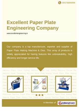 08376806898
A Member of
Excellent Paper Plate
Engineering Company
www.excellentengineering.in
Paper Plate Making Machine Paper Plate Making Manual Hand Press Paper Plate Making
Pneumatic Machine Paper Plate Making Hydraulic Machine Paper Plate Making Raw
Material Paper Plate Making Dies Paper Bowl Making Machine Paper Cup Making
Machine Paper Cup Making Moulds Paper Lamination Machine Paper Circle Cutting
Machine Paper Roll Slitting Machine Double Die Machine Paper Converting Machine Metal
Plate Making Mould Paper Plate Making Machine Paper Plate Making Manual Hand
Press Paper Plate Making Pneumatic Machine Paper Plate Making Hydraulic
Machine Paper Plate Making Raw Material Paper Plate Making Dies Paper Bowl Making
Machine Paper Cup Making Machine Paper Cup Making Moulds Paper Lamination
Machine Paper Circle Cutting Machine Paper Roll Slitting Machine Double Die
Machine Paper Converting Machine Metal Plate Making Mould Paper Plate Making
Machine Paper Plate Making Manual Hand Press Paper Plate Making Pneumatic
Machine Paper Plate Making Hydraulic Machine Paper Plate Making Raw Material Paper
Plate Making Dies Paper Bowl Making Machine Paper Cup Making Machine Paper Cup
Making Moulds Paper Lamination Machine Paper Circle Cutting Machine Paper Roll Slitting
Machine Double Die Machine Paper Converting Machine Metal Plate Making Mould Paper
Plate Making Machine Paper Plate Making Manual Hand Press Paper Plate Making
Pneumatic Machine Paper Plate Making Hydraulic Machine Paper Plate Making Raw
Material Paper Plate Making Dies Paper Bowl Making Machine Paper Cup Making
Our company is a top manufacturer, exporter and supplier of
Paper Plate Making Machine & Dies. This array of products is
widely appreciated for having features like unbreakability, high
efficiency and longer service life.
 