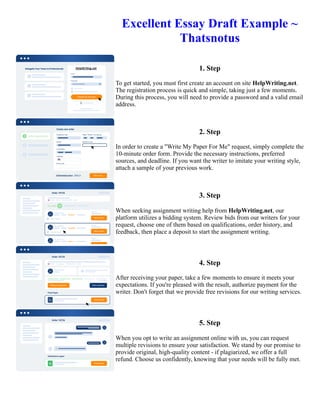 Excellent Essay Draft Example ~
Thatsnotus
1. Step
To get started, you must first create an account on site HelpWriting.net.
The registration process is quick and simple, taking just a few moments.
During this process, you will need to provide a password and a valid email
address.
2. Step
In order to create a "Write My Paper For Me" request, simply complete the
10-minute order form. Provide the necessary instructions, preferred
sources, and deadline. If you want the writer to imitate your writing style,
attach a sample of your previous work.
3. Step
When seeking assignment writing help from HelpWriting.net, our
platform utilizes a bidding system. Review bids from our writers for your
request, choose one of them based on qualifications, order history, and
feedback, then place a deposit to start the assignment writing.
4. Step
After receiving your paper, take a few moments to ensure it meets your
expectations. If you're pleased with the result, authorize payment for the
writer. Don't forget that we provide free revisions for our writing services.
5. Step
When you opt to write an assignment online with us, you can request
multiple revisions to ensure your satisfaction. We stand by our promise to
provide original, high-quality content - if plagiarized, we offer a full
refund. Choose us confidently, knowing that your needs will be fully met.
Excellent Essay Draft Example ~ Thatsnotus Excellent Essay Draft Example ~ Thatsnotus
 