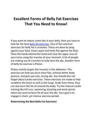 Excellent Forms of Belly Fat Exercises
         That You Need to Know!


If you want to reduce some fats in your belly, then you have to
look for the best belly fat exercises. One of the common
exercises for belly fat is crunches. These are done by lying
against your back, knees apart and heels flat against the floor.
Place the hands behind the head and raise the upper area of
your torso using the muscles of your stomach. A lot of people
are making use of crunches to help tone the abs. Another form
of belly fat exercise is Pilates.

Pilates mainly targets the muscles in the abdomen. This
exercise can help you burn more fats, achieve better body
posture, and give you nice, strong abs. You should also not
forget about cardio exercises. These exercises are made to help
condition the heart as well as the lungs. Aside from these, they
can also burn the fat all around the body. Try the interval cardio
training like hill runs, swimming, bicycling and wind sprints
when you want to burn fat all over the abs. Your goal is to
engage in short, yet intense exercise period.

Determining the Best Belly Fat Exercises!
 