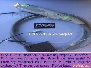 Cutera coolglide xeo handpiece
Is your Laser Handpiece is not working properly like before?
Is it not powerful and getting through long treatments? Is
there any mechanical issue in it or its Umbilical requires
exchanging? Then you can contact Florida based professional