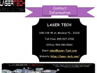 LASER TECH
3241 SW 44 st, Miramar FL , 33312
Toll-Free: 855-527-3700
Office: 954-380-5060
Email: sales@Laser-Tech.com
Website: https://laser-tech.com/
Contact
Information