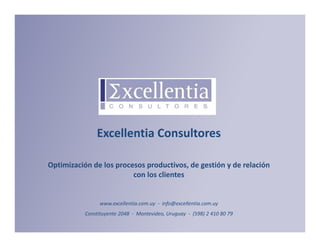 Excellentia Consultores

              Optimización de los procesos productivos, de gestión y de relación 
                                       con los clientes


                                          www.excellentia.com.uy  ‐ info@excellentia.com.uy
Optimización de los procesos productivos, de gestión y de relación con los clientes
                                  Constituyente 2048  ‐ Montevideo, Uruguay  ‐ (598) 2 410 80 79
info@excellentia.com.uy - www.excellentia.com.uy                                                   1
 