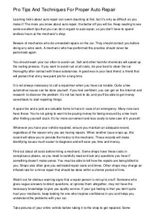 Pro Tips And Techniques For Proper Auto Repair
Learning tricks about auto repair can seem daunting at first, but it's only as difficult as you
make it! The more you know about auto repair, the better off you will be. Keep reading to see
some excellent tips that you can do in regard to auto repair, so you don't have to spend
endless hours at the mechanic's shop.
Beware of mechanics who do unneeded repairs on the car. They should contact you before
doing any extra work. A mechanic who has performed this practice should never be
patronized again.
You should wash your car often to avoid rust. Salt and other harmful chemicals will speed up
the rusting process. If you want to avoid rust at all costs, do your best to clean the car
thoroughly after contact with these substances. A good wax is your best friend: a friend that
will protect that shiny new paint job for a long time.
It is not always necessary to call a repairman when you have car trouble. Quite a few
automotive issues can be done yourself. If you feel confident, you can get on the Internet and
research to discover the problem. It's not too hard to do, and you'll be able to get money
saved back to start repairing things.
A spare tire and a jack are valuable items to have in case of an emergency. Many new cars
have these. You're not going to want to be paying money for being rescued by a tow truck
after finding yourself stuck. It's far more convenient and less costly to take care of it yourself.
Whenever you have your vehicle repaired, ensure you maintain an adequate record,
regardless of the reason why you are having repairs. When another issue crops up, this
record will allow you to provide the history to the mechanic. These records will make
identifying issues much easier to diagnose and will save you time and money.
Find out about all costs before hiring a mechanic. Some shops have these costs in
conspicuous places, so you need to carefully read and ask any questions you have if
something doesn't make sense. You must be able to tell how the repairs are being billed to
you. Shops also often give you estimated repair costs and times. Other shops may charge an
inflated rate for a minor repair that should be done within a shorter period of time.
Watch out for obvious warning signs that a repair person is not up to snuff. Someone who
gives vague answers to direct questions, or ignores them altogether, may not have the
necessary knowledge to give you quality service. If your gut feeling is that you don't quite
trust your mechanic, keep looking for one who inspires confidence in you and helps you
understand the problems with your car.
Take pictures of your entire vehicle before taking it to the shop to get repaired. Some

 