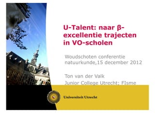 U-Talent: naar β-
excellentie trajecten
in VO-scholen

Woudschoten conferentie
natuurkunde,15 december 2012

Ton van der Valk
Junior College Utrecht; FIsme
 