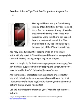 Are you receiving calls from unknown number and want to reverse phone lookup? Visit
http://phoneinfolookup.net
Excellent Iphone Tips That Are Simple And Anyone Can
Use
Having an iPhone lets you from having
to carry around multiple devices into one
piece. For the new user though, it can be
pretty overwhelming. Even those with
experience using the iPhone can benefit
from the newest tricks and tips. The
article offers many tips to help you get
the most out of the iPhone experience.
You may already know that tapping twice on a word will
automatically select it. Tap 4 times and the entire paragraph is
selected, making cutting and pasting much simpler.
Here is a simple tip for faster messaging on your messaging.You
can dismiss a suggested word by tapping the screen.You don't
have to tap the tiny "x" following the word's end.
Are there special characters such as umlauts or accents that
you wish to include in your messages?You will see a box that
shows you several more keys.This will allow you the additional
options that you were hoping for!
Use the multimedia to maximize your iPhone to get the most
out of it.
 