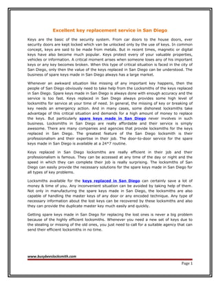 Excellent key replacement service in San Diego

Keys are the basic of the security system. From car doors to the house doors, ever
security doors are kept locked which van be unlocked only by the use of keys. In common
concept, keys are said to be made from metals. But in recent times, magnetic or digital
keys have also become much popular. Keys protect every of your valuable properties,
vehicles or information. A critical moment arises when someone loses any of his important
keys or any key becomes broken. When this type of critical situation is faced in the city of
San Diego, only then the value of the keys replaced in San Diego can be understood. The
business of spare keys made in San Diego always has a large market.

Whenever an awkward situation like missing of any important key happens, then the
people of San Diego obviously need to take help from the Locksmiths of the keys replaced
in San Diego. Spare keys made in San Diego is always done with enough accuracy and the
service is too fast. Keys replaced in San Diego always provides some high level of
locksmiths for service at your time of need. In general, the missing of key or breaking of
key needs an emergency action. And in many cases, some dishonest locksmiths take
advantage of this critical situation and demands for a high amount of money to replace
the keys. But particularly spare keys made in San Diego never involves in such
business. Locksmiths in San Diego are really affordable and their service is simply
awesome. There are many companies and agencies that provide locksmiths for the keys
replaced in San Diego. The greatest feature of the San Diego locksmith is their
professionalism and their expertise in their job. The door-to-door service for the spare
keys made in San Diego is available at a 24*7 routine.

Keys replaced in San Diego locksmiths are really efficient in their job and their
professionalism is famous. They can be accessed at any time of the day or night and the
speed in which they can complete their job is really surprising. The locksmiths of San
Diego can easily provide the necessary solutions for the spare keys made in San Diego for
all types of key problems.

Locksmiths available for the keys replaced in San Diego can certainly save a lot of
money & time of you. Any inconvenient situation can be avoided by taking help of them.
Not only in manufacturing the spare keys made in San Diego, the locksmiths are also
capable of handling the master keys of any door or any encoded technique. Any type of
necessary information about the lost keys can be recovered by these locksmiths and also
they can provide the duplicate master key much easily and quickly.

Getting spare keys made in San Diego for replacing the lost ones is never a big problem
because of the highly efficient locksmiths. Whenever you need a new set of keys due to
the stealing or missing of the old ones, you just need to call for a suitable agency that can
send their efficient locksmiths in no time.




www.busybeeslocksmith.com
                                                                                      Page 1
 