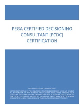 PCDC Exam Questions
Pega Certified Decisioning Consultant (PCDC)
0
PCDC Practice Test and Preparation Guide
GET COMPLETE DETAIL ON PCDC EXAM GUIDE TO CRACK PCDC VERSION 8. YOU CAN COLLECT
ALL INFORMATION ON PCDC TUTORIAL, PRACTICE TEST, BOOKS, STUDY MATERIAL, EXAM
QUESTIONS, AND SYLLABUS. FIRM YOUR KNOWLEDGE ON PCDC VERSION 8 AND GET READY TO
CRACK PCDC CERTIFICATION. EXPLORE ALL INFORMATION ON PCDC EXAM WITH THE NUMBER
OF QUESTIONS, PASSING PERCENTAGE, AND TIME DURATION TO COMPLETE THE TEST.
PEGA CERTIFIED DECISIONING
CONSULTANT (PCDC)
CERTIFICATION
 