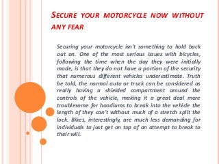 SECURE YOUR MOTORCYCLE NOW WITHOUT
ANY FEAR
Securing your motorcycle isn't something to hold back
out on. One of the most serious issues with bicycles,
following the time when the day they were initially
made, is that they do not have a portion of the security
that numerous different vehicles underestimate. Truth
be told, the normal auto or truck can be considered as
really having a shielded compartment around the
controls of the vehicle, making it a great deal more
troublesome for hoodlums to break into the vehicle the
length of they can't without much of a stretch split the
lock. Bikes, interestingly, are much less demanding for
individuals to just get on top of an attempt to break to
their will.
 