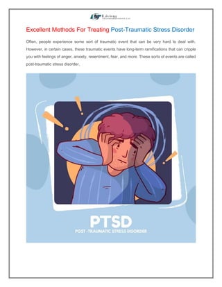 Excellent Methods For Treating Post-Traumatic Stress Disorder
Often, people experience some sort of traumatic event that can be very hard to deal with.
However, in certain cases, these traumatic events have long-term ramifications that can cripple
you with feelings of anger, anxiety, resentment, fear, and more. These sorts of events are called
post-traumatic stress disorder.
 