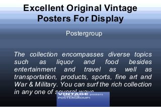 Excellent Original Vintage
Posters For Display
Postergroup
The collection encompasses diverse topics
such as liquor and food besides
entertainment and travel as well as
transportation, products, sports, fine art and
War & Military. You can surf the rich collection
in any one of several ways.
 