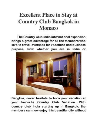 Excellent Place to Stay at 
Country Club Bangkok in 
Monaco 
The Country Club India international expansion 
brings a great advantage for all the members who 
love to travel overseas for vacations and business 
purpose. Now whether you are in India or 
Bangkok, never hesitate to book your vacation at 
your favourite Country Club Vacation. With 
country club India starting up in Bangkok, the 
members can now enjoy this beautiful city without 
 