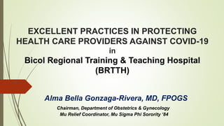 EXCELLENT PRACTICES IN PROTECTING
HEALTH CARE PROVIDERS AGAINST COVID-19
in
Bicol Regional Training & Teaching Hospital
(BRTTH)
A
Alma Bella Gonzaga-Rivera, MD, FPOGS
Chairman, Department of Obstetrics & Gynecology
Mu Relief Coordinator, Mu Sigma Phi Sorority ‘84
 