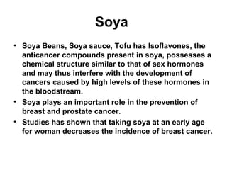 Soya
• Soya Beans, Soya sauce, Tofu has Isoflavones, the
  anticancer compounds present in soya, possesses a
  chemical structure similar to that of sex hormones
  and may thus interfere with the development of
  cancers caused by high levels of these hormones in
  the bloodstream.
• Soya plays an important role in the prevention of
  breast and prostate cancer.
• Studies has shown that taking soya at an early age
  for woman decreases the incidence of breast cancer.
 