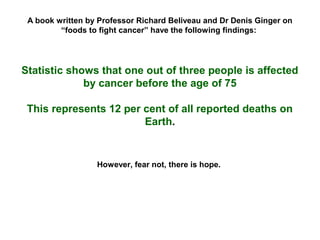 A book written by Professor Richard Beliveau and Dr Denis Ginger on
         “foods to fight cancer” have the following findings:




Statistic shows that one out of three people is affected
             by cancer before the age of 75

 This represents 12 per cent of all reported deaths on
                        Earth.


                  However, fear not, there is hope.
 