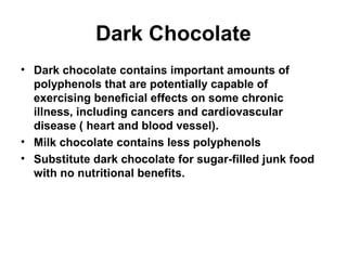 Dark Chocolate
• Dark chocolate contains important amounts of
  polyphenols that are potentially capable of
  exercising beneficial effects on some chronic
  illness, including cancers and cardiovascular
  disease ( heart and blood vessel).
• Milk chocolate contains less polyphenols
• Substitute dark chocolate for sugar-filled junk food
  with no nutritional benefits.
 