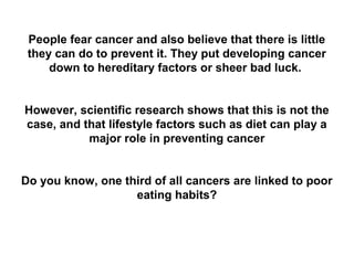 People fear cancer and also believe that there is little
 they can do to prevent it. They put developing cancer
     down to hereditary factors or sheer bad luck.


However, scientific research shows that this is not the
case, and that lifestyle factors such as diet can play a
           major role in preventing cancer


Do you know, one third of all cancers are linked to poor
                   eating habits?
 