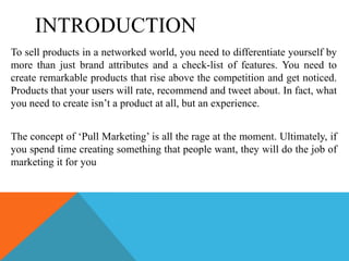 INTRODUCTION
To sell products in a networked world, you need to differentiate yourself by
more than just brand attributes and a check-list of features. You need to
create remarkable products that rise above the competition and get noticed.
Products that your users will rate, recommend and tweet about. In fact, what
you need to create isn’t a product at all, but an experience.


The concept of ‘Pull Marketing’ is all the rage at the moment. Ultimately, if
you spend time creating something that people want, they will do the job of
marketing it for you
 